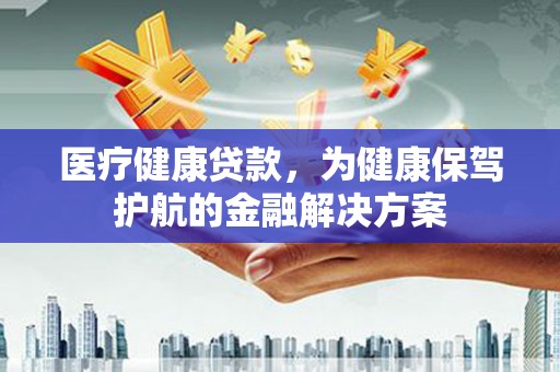 綦江医疗健康贷款，为健康保驾护航的金融解决方案